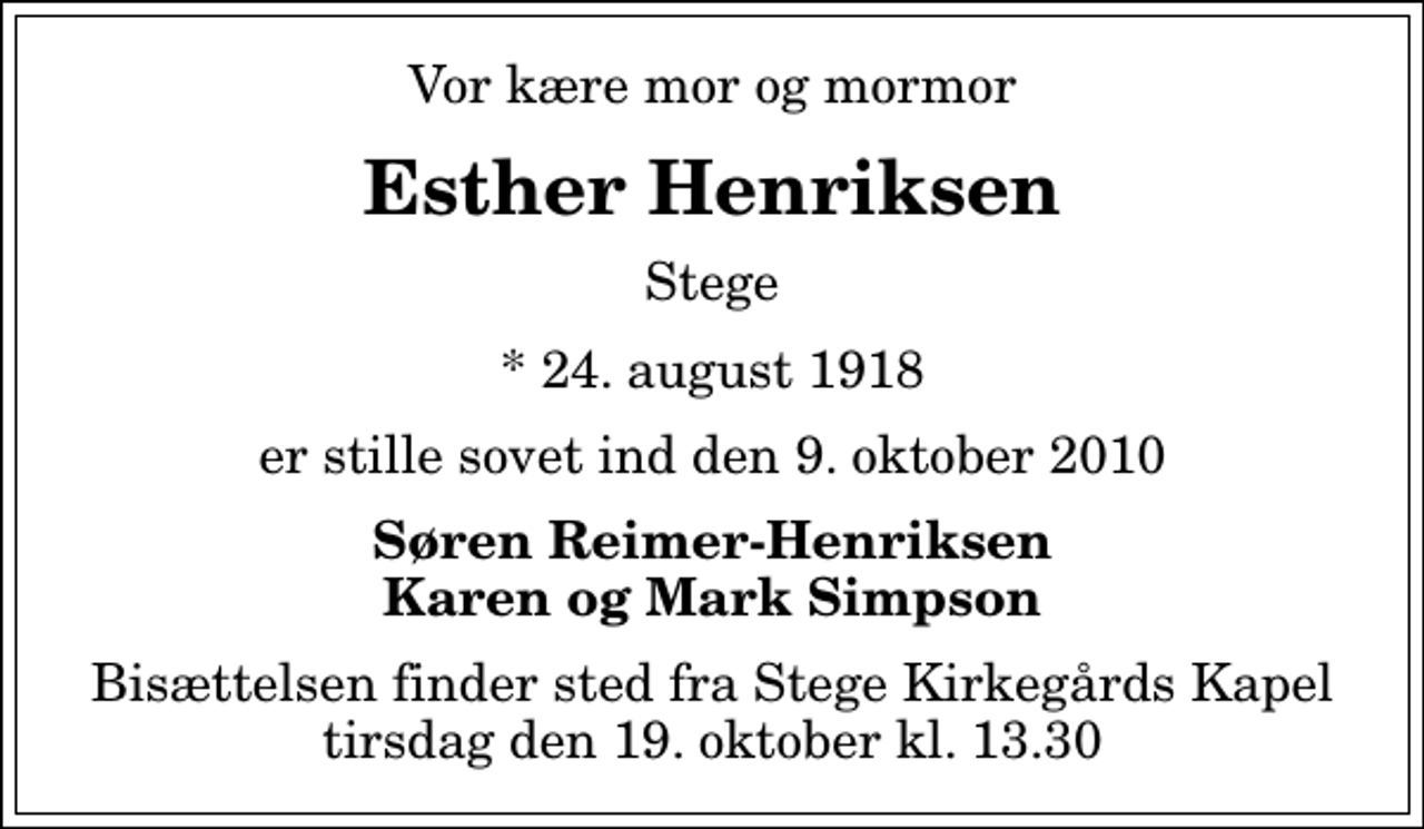 <p>Vor kære mor og mormor<br />Esther Henriksen<br />Stege<br />* 24. august 1918<br />er stille sovet ind den 9. oktober 2010<br />Søren Reimer-Henriksen Karen og Mark Simpson<br />Bisættelsen finder sted fra Stege Kirkegårds Kapel tirsdag den 19. oktober kl. 13.30</p>