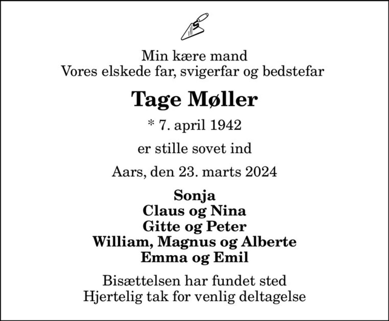Min kære mand Vores elskede far, svigerfar og bedstefar 
Tage Møller
* 7. april 1942
er stille sovet ind
Aars, den 23. marts 2024
Sonja Claus og Nina Gitte og Peter William, Magnus og Alberte Emma og Emil
Bisættelsen har fundet sted Hjertelig tak for venlig deltagelse