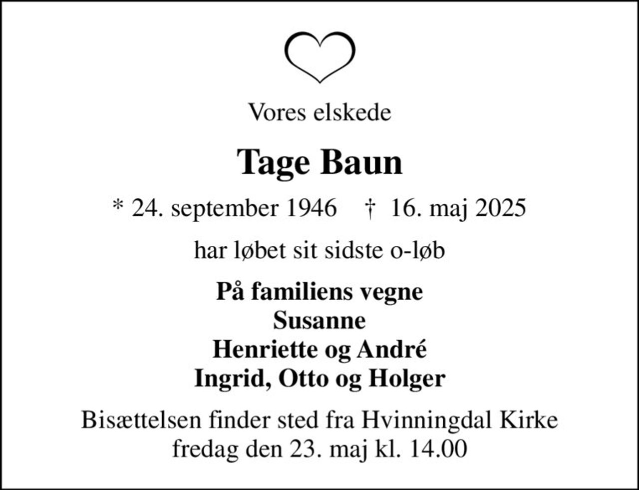 Vores elskede
Tage Baun
* 24. september 1946    ✝ 16. maj 2025
har løbet sit sidste o-løb
På familiens vegne Susanne Henriette og André Ingrid, Otto og Holger
Bisættelsen finder sted fra Hvinningdal Kirke  fredag den 23. maj kl. 14.00