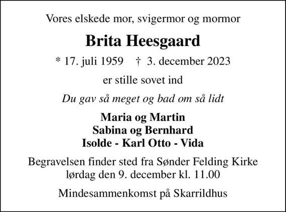 Vores elskede mor, svigermor og mormor
Brita Heesgaard
* 17. juli 1959    &#x271d; 3. december 2023
er stille sovet ind
Du gav så meget og bad om så lidt
Maria og Martin Sabina og Bernhard Isolde - Karl Otto - Vida
Begravelsen finder sted fra Sønder Felding Kirke lørdag den 9. december kl. 11.00
Mindesammenkomst på Skarrildhus