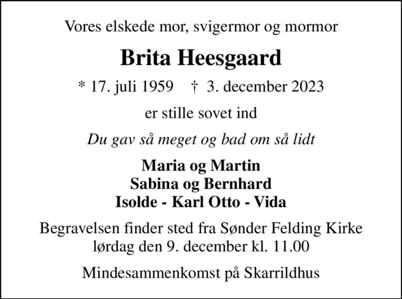 Vores elskede mor, svigermor og mormor
Brita Heesgaard
* 17. juli 1959    ✝ 3. december 2023
er stille sovet ind
Du gav så meget og bad om så lidt
Maria og Martin Sabina og Bernhard Isolde - Karl Otto - Vida
Begravelsen finder sted fra Sønder Felding Kirke lørdag den 9. december kl. 11.00
Mindesammenkomst på Skarrildhus