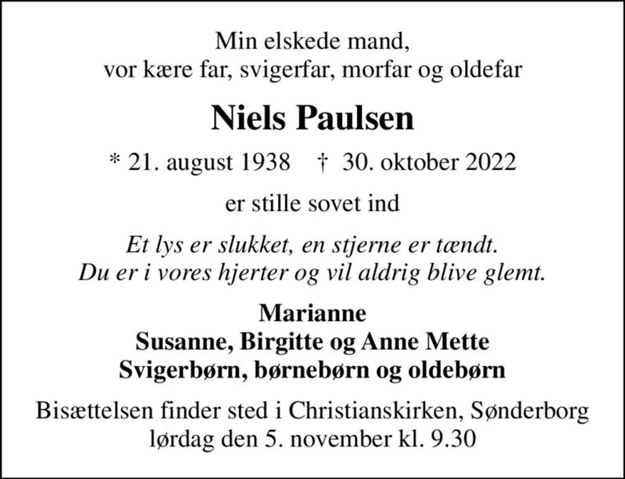 Min elskede mand, vor kære far, svigerfar, morfar og oldefar
Niels Paulsen
* 21. august 1938    ✝ 30. oktober 2022
er stille sovet ind
Et lys er slukket, en stjerne er tændt. Du er i vores hjerter og vil aldrig blive glemt.
Marianne Susanne, Birgitte og Anne Mette Svigerbørn, børnebørn og oldebørn
Bisættelsen finder sted i Christianskirken, Sønderborg  lørdag den 5. november kl. 9.30