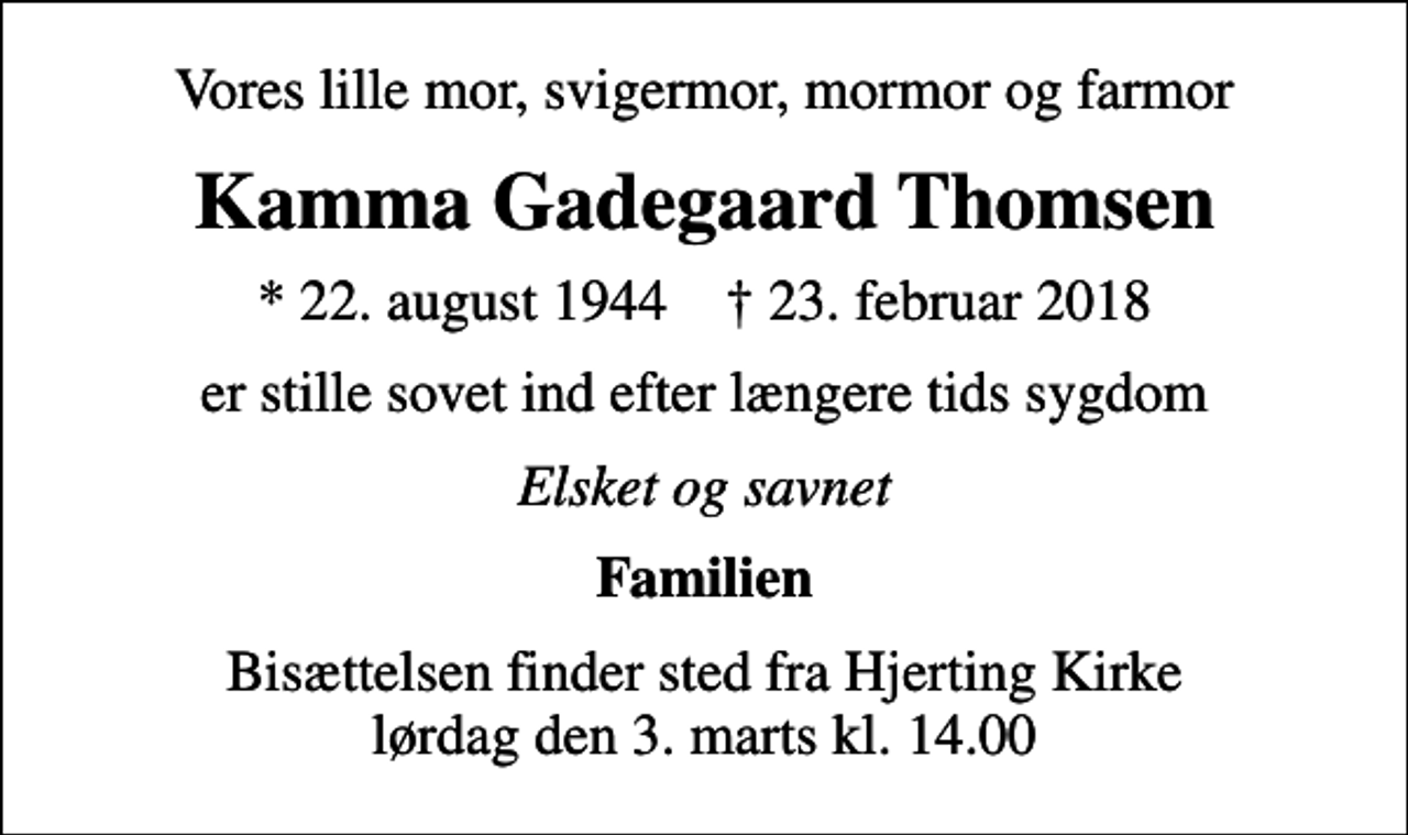 <p>Vores lille mor, svigermor, mormor og farmor<br />Kamma Gadegaard Thomsen<br />* 22. august 1944 ✝ 23. februar 2018<br />er stille sovet ind efter længere tids sygdom<br />Elsket og savnet<br />Familien<br />Bisættelsen finder sted fra Hjerting Kirke lørdag den 3. marts kl. 14.00</p>