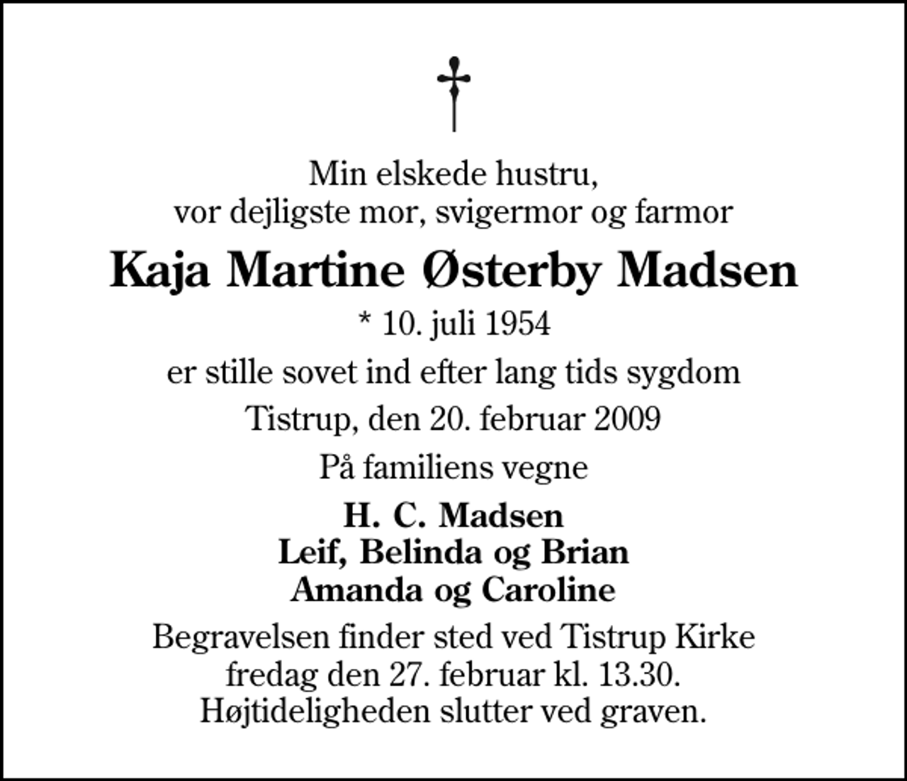 <p>Min elskede hustru, vor dejligste mor, svigermor og farmor<br />Kaja Martine Østerby Madsen<br />* 10. juli 1954<br />er stille sovet ind efter lang tids sygdom<br />Tistrup, den 20. februar 2009<br />På familiens vegne<br />H. C. Madsen Leif, Belinda og Brian Amanda og Caroline<br />Begravelsen finder sted ved Tistrup Kirke fredag den 27. februar kl. 13.30 Højtideligheden slutter ved graven.</p>