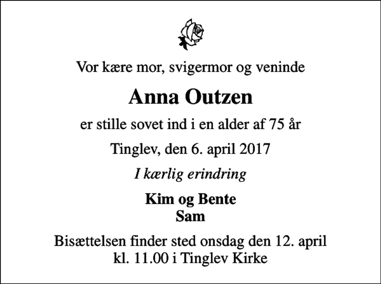 <p>Vor kære mor, svigermor og veninde<br />Anna Outzen<br />er stille sovet ind i en alder af 75 år<br />Tinglev, den 6. april 2017<br />I kærlig erindring<br />Kim og Bente Sam<br />Bisættelsen finder sted onsdag den 12. april kl. 11.00 i Tinglev Kirke</p>