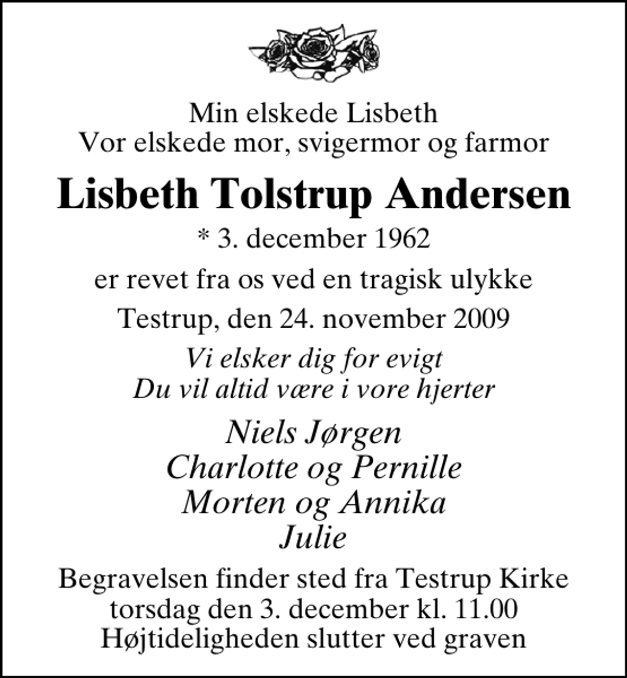 <p>Min elskede Lisbeth Vor elskede mor, svigermor og farmor<br />Lisbeth Tolstrup Andersen<br />* 3. december 1962<br />er revet fra os ved en tragisk ulykke<br />Testrup, den 24. november 2009<br />Vi elsker dig for evigt Du vil altid være i vore hjerter<br />Niels Jørgen Charlotte og Pernille Morten og Annika Julie<br />Begravelsen finder sted fra Testrup Kirke torsdag den 3. december kl. 11.00 Højtideligheden slutter ved graven</p>
