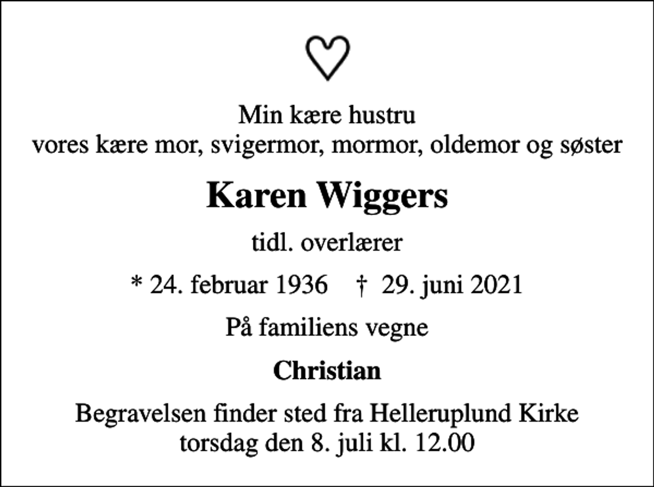 <p>Min kære hustru vores kære mor, svigermor, mormor, oldemor og søster<br />Karen Wiggers<br />tidl. overlærer<br />* 24. februar 1936 ✝ 29. juni 2021<br />På familiens vegne<br />Christian<br />Begravelsen finder sted fra Helleruplund Kirke torsdag den 8. juli kl. 12.00</p>