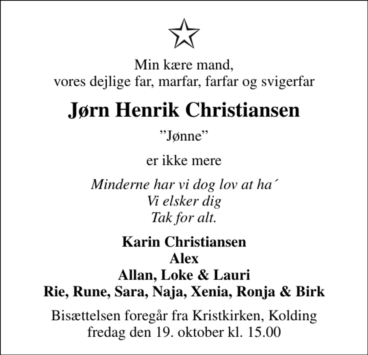 <p>Min kære mand, vores dejlige far, marfar, farfar og svigerfar<br />Jørn Henrik Christiansen<br />Jønne<br />er ikke mere<br />Minderne har vi dog lov at ha´ Vi elsker dig Tak for alt.<br />Karin Christiansen Alex Allan, Loke &amp; Lauri Rie, Rune, Sara, Naja, Xenia, Ronja &amp; Birk<br />Bisættelsen foregår fra Kristkirken, Kolding fredag den 19. oktober kl. 15.00</p>