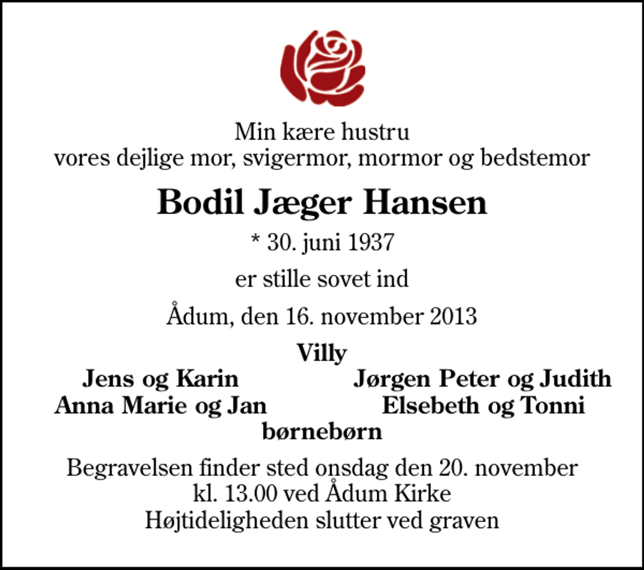 <p>Min kære hustru vores dejlige mor, svigermor, mormor og bedstemor<br />Bodil Jæger Hansen<br />* 30. juni 1937<br />er stille sovet ind<br />Ådum, den 16. november 2013<br />Villy<br />Jens og Karin<br />Jørgen Peter og Judith<br />Anna Marie og Jan<br />Elsebeth og Tonni<br />Begravelsen finder sted onsdag den 20. november kl. 13.00 ved Ådum Kirke Højtideligheden slutter ved graven</p>