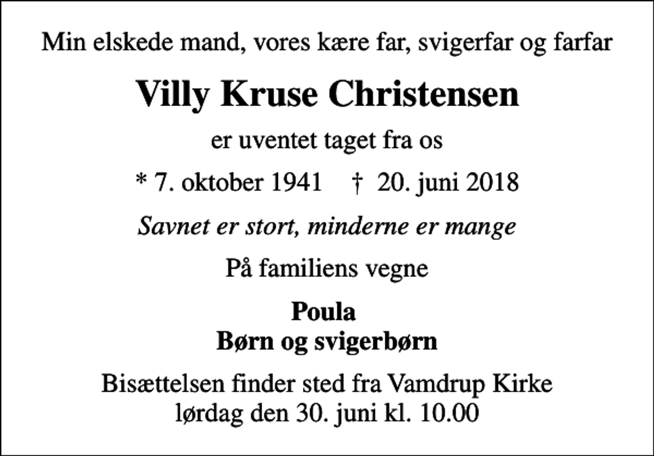 <p>Min elskede mand, vores kære far, svigerfar og farfar<br />Villy Kruse Christensen<br />er uventet taget fra os<br />* 7. oktober 1941 ✝ 20. juni 2018<br />Savnet er stort, minderne er mange<br />På familiens vegne<br />Poula Børn og svigerbørn<br />Bisættelsen finder sted fra Vamdrup Kirke lørdag den 30. juni kl. 10.00</p>