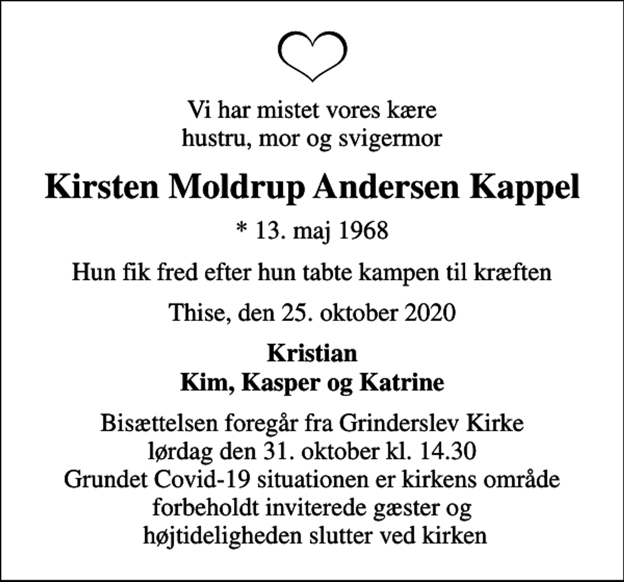 <p>Vi har mistet vores kære hustru, mor og svigermor<br />Kirsten Moldrup Andersen Kappel<br />* 13. maj 1968<br />Hun fik fred efter hun tabte kampen til kræften<br />Thise, den 25. oktober 2020<br />Kristian Kim, Kasper og Katrine<br />Bisættelsen foregår fra Grinderslev Kirke lørdag den 31. oktober kl. 14.30 Grundet Covid-19 situationen er kirkens område forbeholdt inviterede gæster og højtideligheden slutter ved kirken</p>