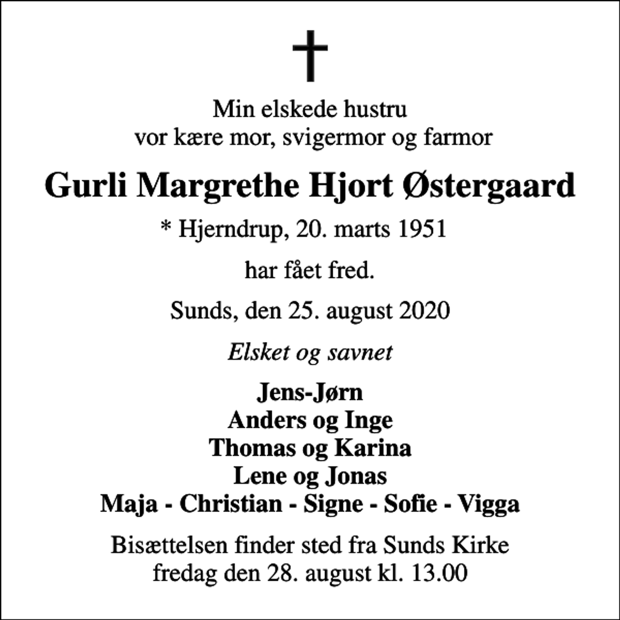 <p>Min elskede hustru vor kære mor, svigermor og farmor<br />Gurli Margrethe Hjort Østergaard<br />* Hjerndrup, 20. marts 1951<br />har fået fred.<br />Sunds, den 25. august 2020<br />Elsket og savnet<br />Jens-Jørn Anders og Inge Thomas og Karina Lene og Jonas Maja - Christian - Signe - Sofie - Vigga<br />Bisættelsen finder sted fra Sunds Kirke fredag den 28. august kl. 13.00</p>