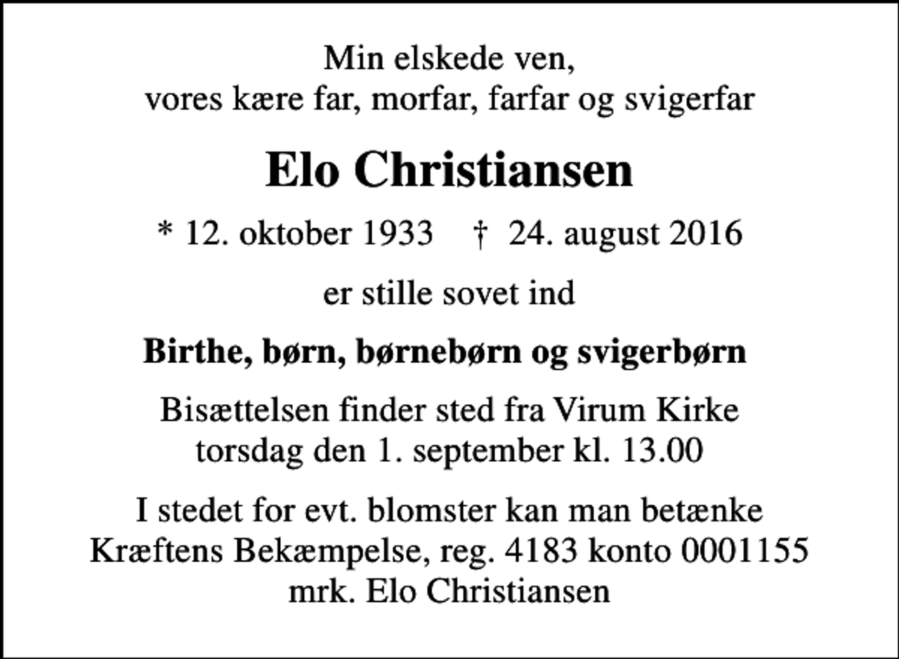 <p>Min elskede ven, vores kære far, morfar, farfar og svigerfar<br />Elo Christiansen<br />* 12. oktober 1933 ✝ 24. august 2016<br />er stille sovet ind<br />Birthe, børn, børnebørn og svigerbørn<br />Bisættelsen finder sted fra Virum Kirke torsdag den 1. september kl. 13.00<br />I stedet for evt. blomster kan man betænke<br />Kræftens Bekæmpelse reg.4183konto0001155mrk. Elo<br />Christiansen</p>
