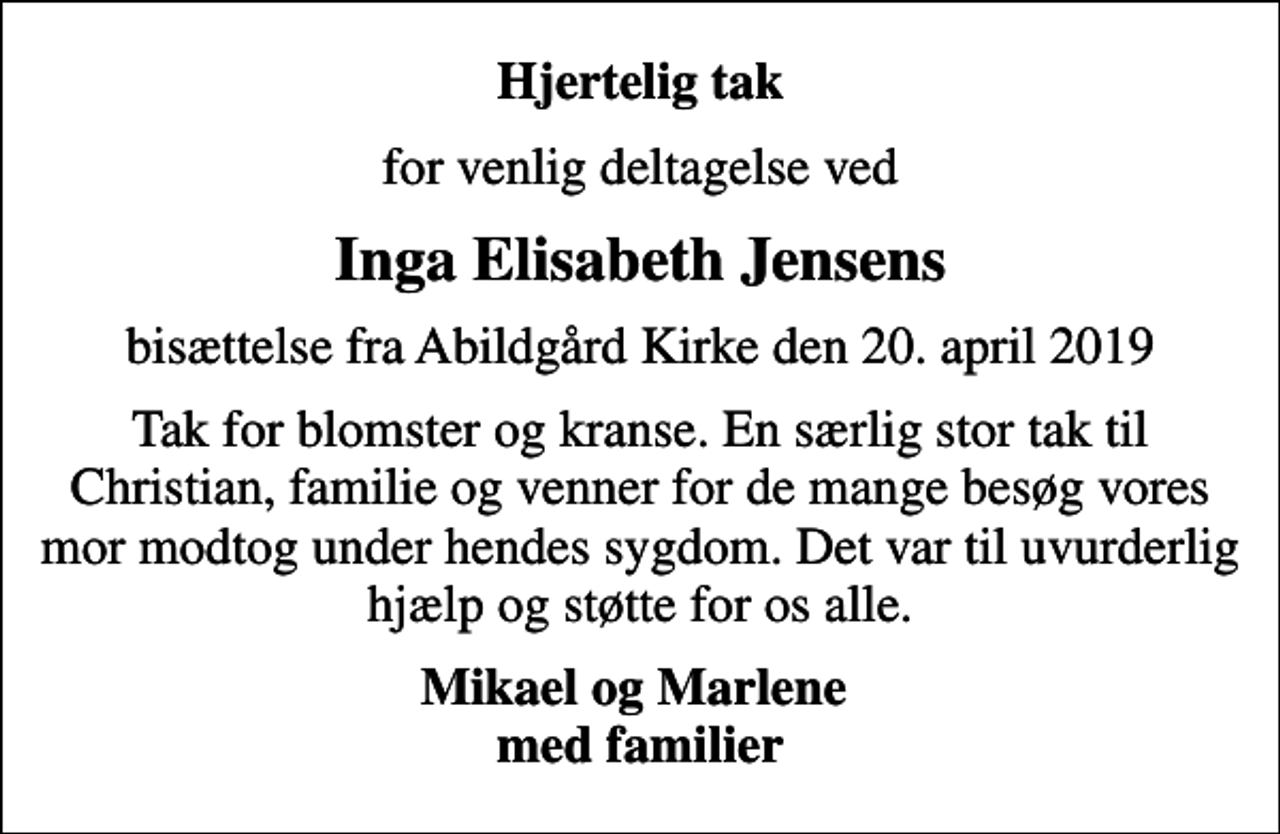 <p>Hjertelig tak<br />for venlig deltagelse ved<br />Inga Elisabeth Jensens<br />bisættelse fra Abildgård Kirke den 20. april 2019<br />Tak for blomster og kranse. En særlig stor tak til Christian, familie og venner for de mange besøg vores mor modtog under sin sygdom. Det var til uvurderlig hjælp og støtte for os alle.<br />Mikael og Marlene med familier</p>
