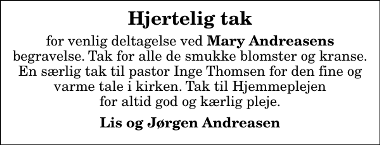 <p>Hjertelig tak<br />for venlig deltagelse ved <em>Mary Andreasens</em> begravelse. Tak for alle de smukke blomster og kranse. En særlig tak til pastor Inge Thomsen for den fine og varme tale i kirken. Tak til Hjemmeplejen for altid god og kærlig pleje.<br />Lis og Jørgen Andreasen</p>