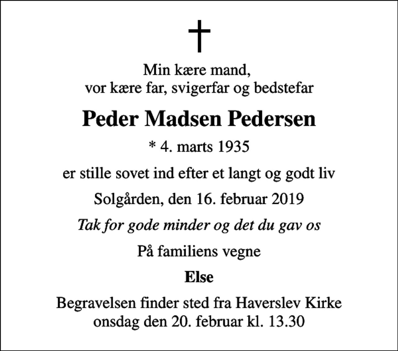 <p>Min kære mand, vor kære far, svigerfar og bedstefar<br />Peder Madsen Pedersen<br />* 4. marts 1935<br />er stille sovet ind efter et langt og godt liv<br />Solgården, den 16. februar 2019<br />Tak for gode minder og det du gav os<br />På familiens vegne<br />Else<br />Begravelsen finder sted fra Haverslev Kirke onsdag den 20. februar kl. 13.30</p>