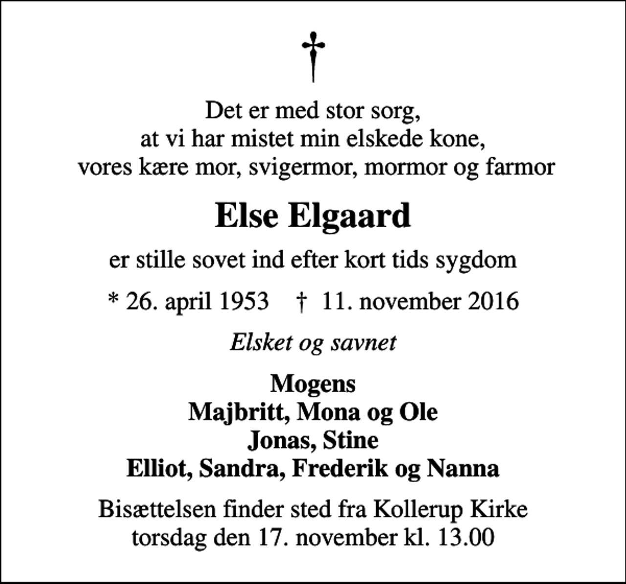 <p>Det er med stor sorg, at vi har mistet min elskede kone, vores kære mor, svigermor, mormor og farmor<br />Else Elgaard<br />er stille sovet ind efter kort tids sygdom<br />* 26. april 1953 ✝ 11. november 2016<br />Elsket og savnet<br />Mogens Majbritt, Mona og Ole Jonas, Stine Elliot, Sandra, Frederik og Nanna<br />Bisættelsen finder sted fra Kollerup Kirke torsdag den 17. november kl. 13.00</p>