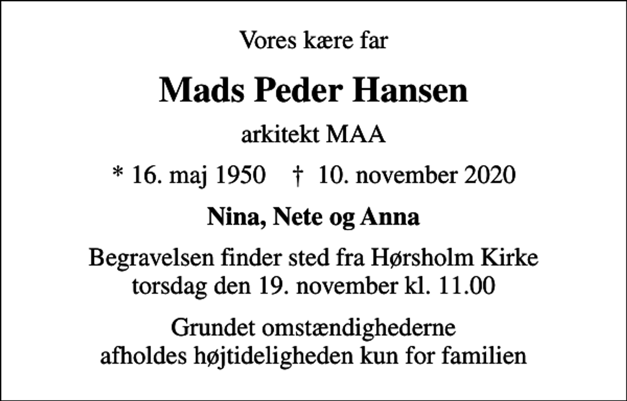 <p>Vores kære far<br />Mads Peder Hansen<br />arkitekt MAA<br />* 16. maj 1950 ✝ 10. november 2020<br />Nina, Nete og Anna<br />Begravelsen finder sted fra Hørsholm Kirke torsdag den 19. november kl. 11.00<br />Grundet omstændighederne afholdes højtideligheden kun for familien</p>