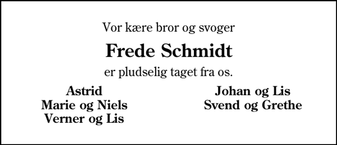 <p>Vor kære bror og svoger<br />Frede Schmidt<br />er pludselig taget fra os.<br />Astrid<br />Johan og Lis<br />Marie og Niels<br />Svend og Grethe<br />Verner og Lis</p>