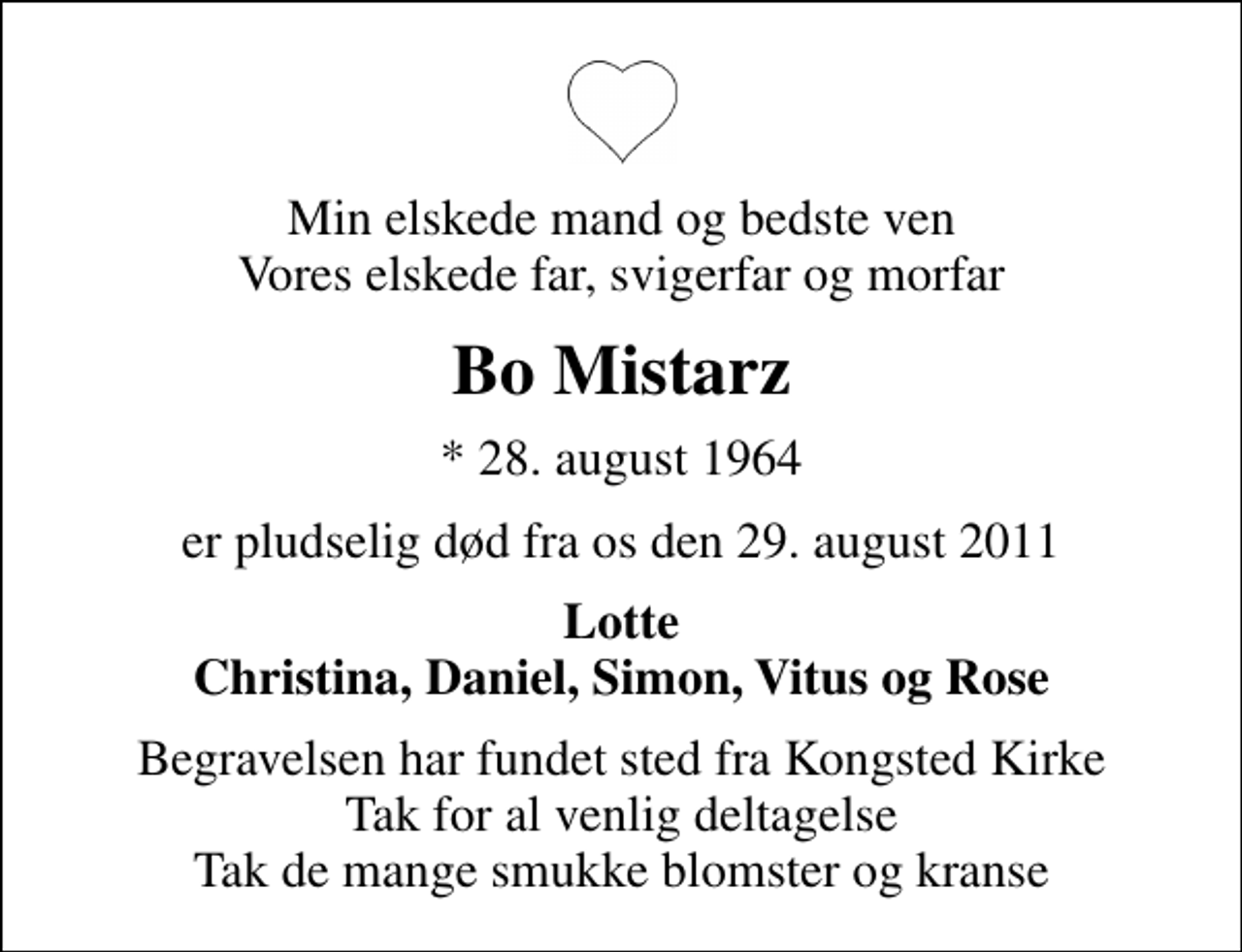 <p>Min elskede mand og bedste ven Vores elskede far, svigerfar og morfar<br />Bo Mistarz<br />* 28. august 1964<br />er pludselig død fra os den 29. august 2011<br />Lotte Christina, Daniel, Simon, Vitus og Rose<br />Begravelsen har fundet sted fra Kongsted Kirke Tak for al venlig deltagelse Tak de mange smukke blomster og kranse</p>