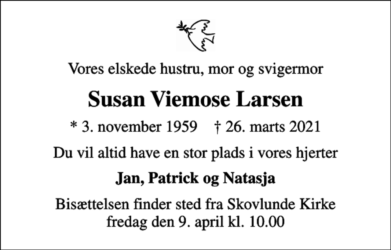 <p>Vores elskede hustru, mor og svigermor<br />Susan Viemose Larsen<br />* 3. november 1959 ✝ 26. marts 2021<br />Du vil altid have en stor plads i vores hjerter<br />Jan, Patrick og Natasja<br />Bisættelsen finder sted fra Skovlunde Kirke fredag den 9. april kl. 10.00</p>