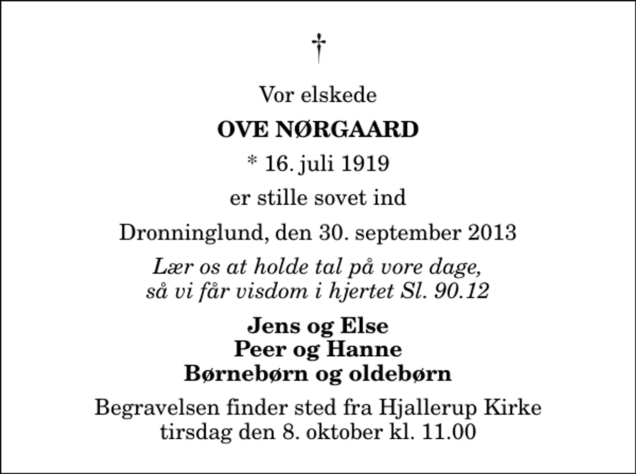 <p>Vor elskede<br />Ove Nørgaard<br />* 16. juli 1919<br />er stille sovet ind<br />Dronninglund, den 30. september 2013<br />Lær os at holde tal på vore dage, så vi får visdom i hjertet Sl. 90.12<br />Jens og Else Peer og Hanne Børnebørn og oldebørn<br />Begravelsen finder sted fra Hjallerup Kirke tirsdag den 8. oktober kl. 11.00</p>