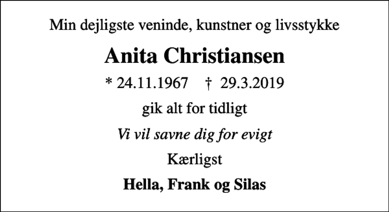 <p>Min dejligste veninde, kunstner og livsstykke<br />Anita Christiansen<br />* 24.11.1967 ✝ 29.3.2019<br />gik alt for tidligt<br />Vi vil savne dig for evigt<br />Kærligst<br />Hella, Frank og Silas</p>
