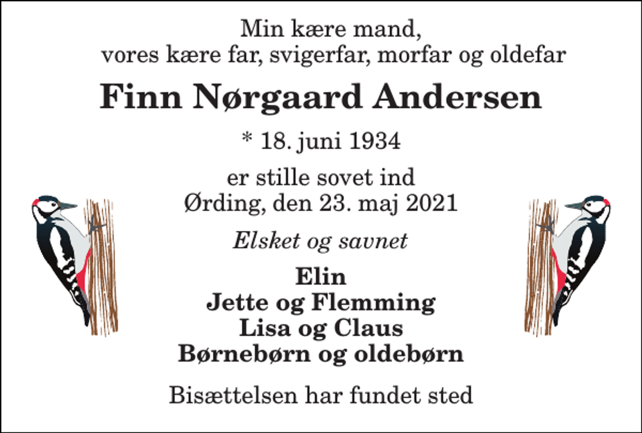 <p>Min kære mand, vores kære far, svigerfar, morfar og oldefar<br />Finn Nørgaard Andersen​<br />*​ 18. juni 1934<br />er stille sovet ind Ørding, den 23. maj 2021<br />Elsket og savnet<br />Elin Jette og Flemming Lisa og Claus Børnebørn og oldebørn<br />Bisættelsen har fundet sted</p>