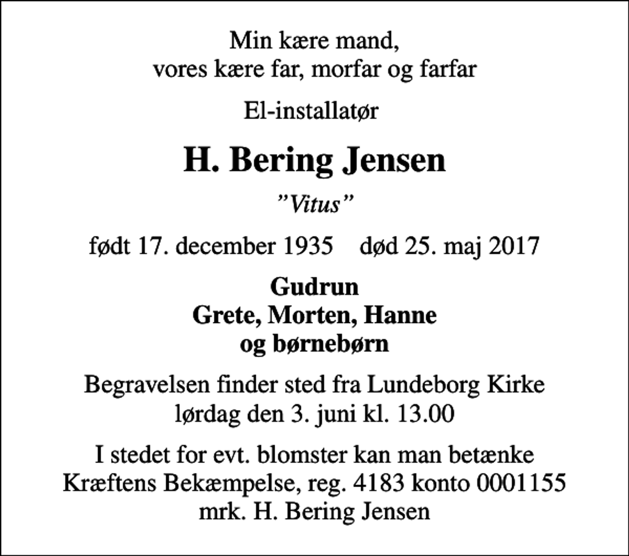 <p>Min kære mand, vores kære far, morfar og farfar<br />El-installatør<br />H. Bering Jensen<br />Vitus<br />født 17. december 1935 død 25. maj 2017<br />Gudrun Grete, Morten, Hanne og børnebørn<br />Begravelsen finder sted fra Lundeborg Kirke lørdag den 3. juni kl. 13.00<br />I stedet for evt. blomster kan man betænke<br />Kræftens Bekæmpelse reg.4183konto0001155mrk. H. Bering<br />Jensen</p>