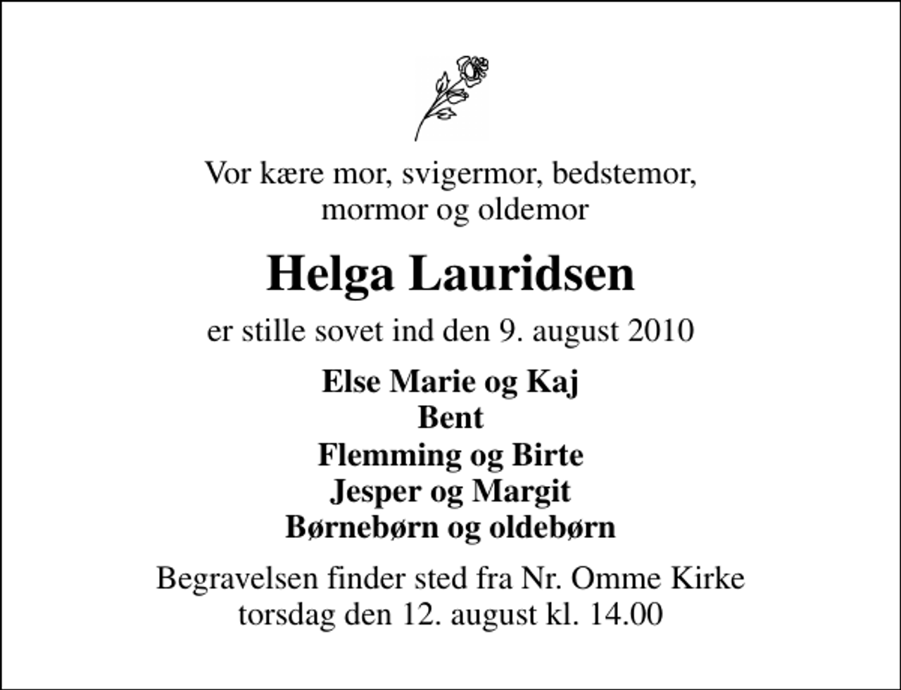 <p>Vor kære mor, svigermor, bedstemor, mormor og oldemor<br />Helga Lauridsen<br />er stille sovet ind den 9. august 2010<br />Else Marie og Kaj Bent Flemming og Birte Jesper og Margit Børnebørn og oldebørn<br />Begravelsen finder sted fra Nr. Omme Kirke torsdag den 12. august kl. 14.00</p>