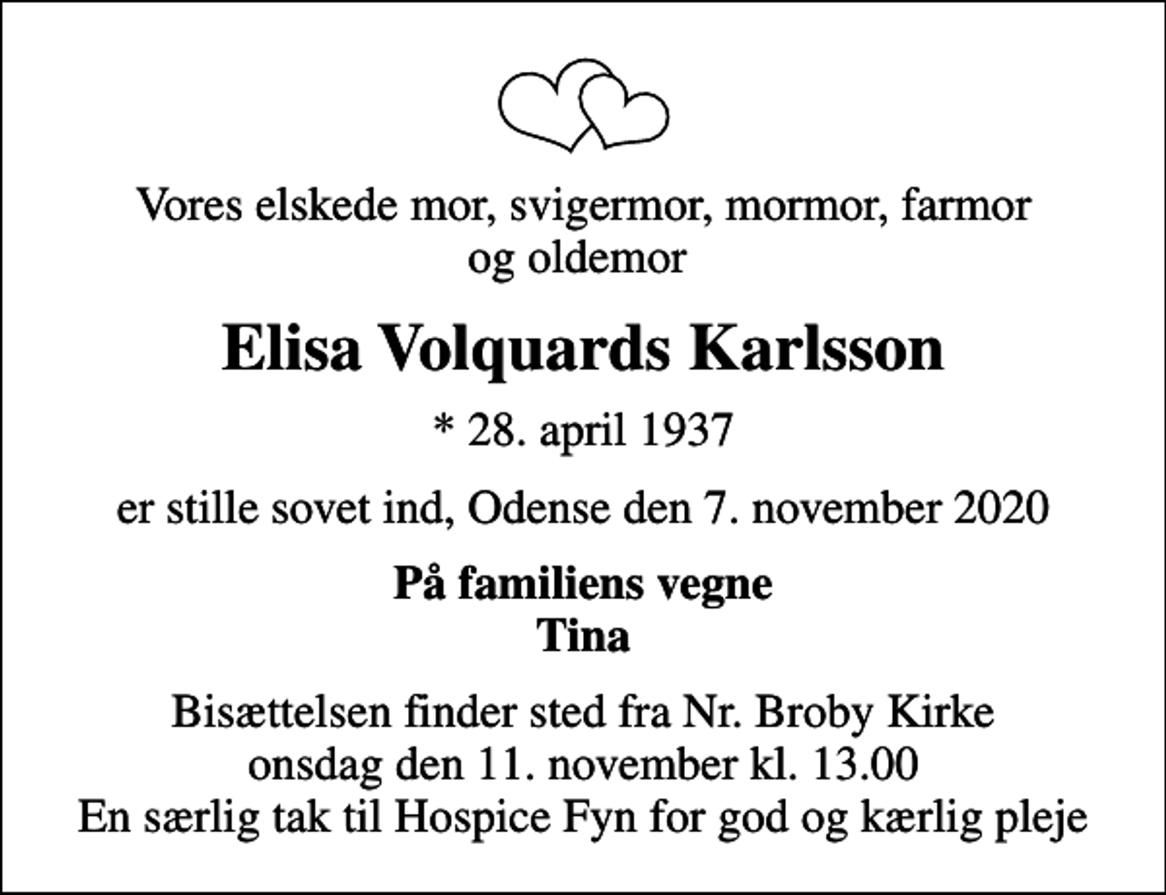 <p>Vores elskede mor, svigermor, mormor, farmor og oldemor<br />Elisa Volquards Karlsson<br />* 28. april 1937<br />er stille sovet ind, Odense den 7. november 2020<br />På familiens vegne Tina<br />Bisættelsen finder sted fra Nr. Broby Kirke onsdag den 11. november kl. 13.00 En særlig tak til Hospice Fyn for god og kærlig pleje</p>