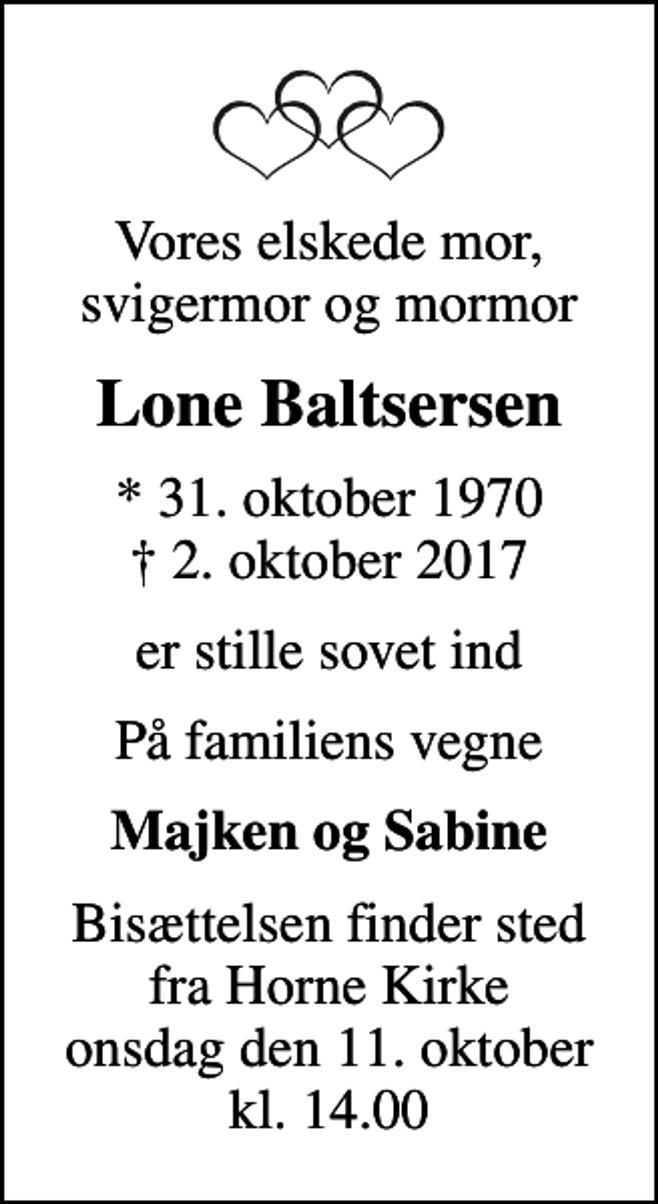<p>Vores elskede mor, svigermor og mormor<br />Lone Baltsersen<br />* 31. oktober 1970<br />✝ 2. oktober 2017<br />er stille sovet ind<br />På familiens vegne<br />Majken og Sabine<br />Bisættelsen finder sted fra Horne Kirke onsdag den 11. oktober kl. 14.00</p>