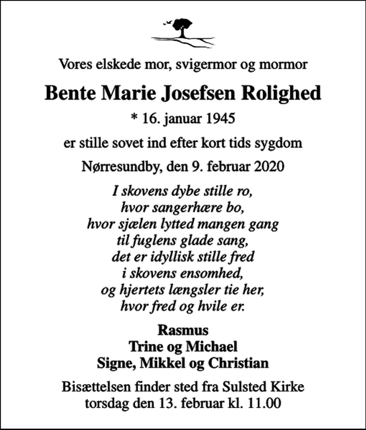 <p>Vores elskede mor, svigermor og mormor<br />Bente Marie Josefsen Rolighed<br />* 16. januar 1945<br />er stille sovet ind efter kort tids sygdom<br />Nørresundby, den 9. februar 2020<br />I skovens dybe stille ro, hvor sangerhære bo, hvor sjælen lytted mangen gang til fuglens glade sang, det er idyllisk stille fred i skovens ensomhed, og hjertets længsler tie her, hvor fred og hvile er.<br />Rasmus Trine og Michael Signe, Mikkel og Christian<br />Bisættelsen finder sted fra Sulsted Kirke torsdag den 13. februar kl. 11.00</p>