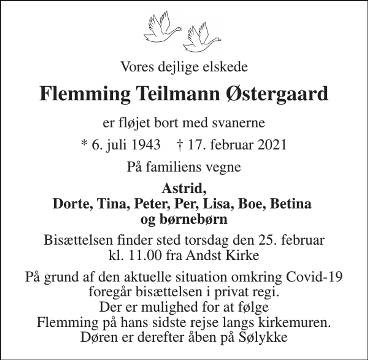 <p>Vores dejlige elskede<br />Flemming Teilmann Østergaard<br />er fløjet bort med svanerne<br />*​ 6. juli 1943​ †​ 17. februar 2021<br />På familiens vegne<br />Astrid, Dorte, Tina, Peter, Per, Lisa, Boe, Betina og børnebørn<br />Bisættelsen​ finder sted torsdag den 25. februar​ kl. 11.00 fra Andst Kirke<br />På grund af den aktuelle situation omkring Covid-19 foregår bisættelsen i privat regi. Der er mulighed for at følge Flemming på hans sidste rejse langs kirkemuren. Døren er derefter åben på Sølykke</p>