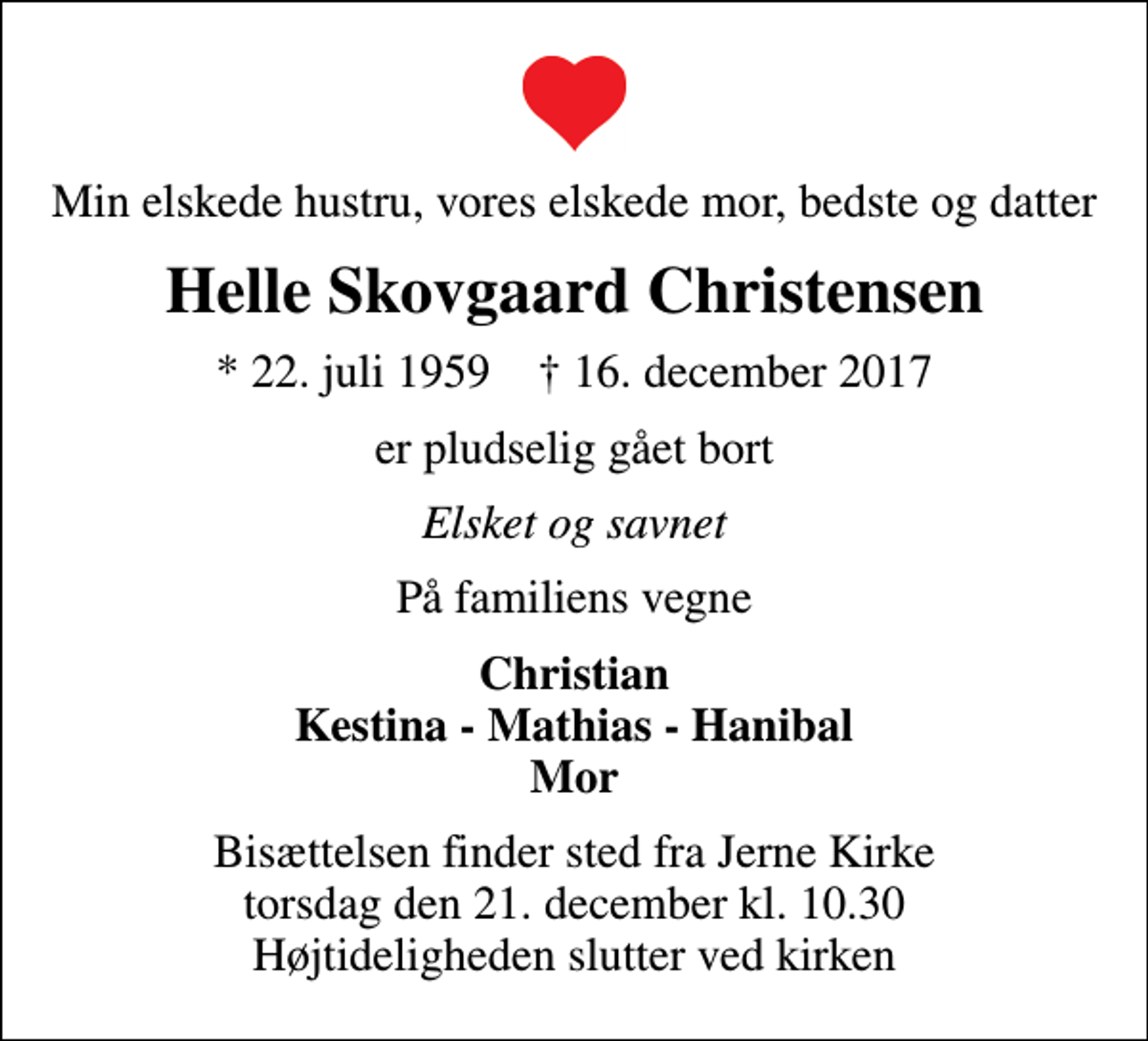 <p>Min elskede hustru, vores elskede mor, bedste og datter<br />Helle Skovgaard Christensen<br />* 22. juli 1959 ✝ 16. december 2017<br />er pludselig gået bort<br />Elsket og savnet<br />På familiens vegne<br />Christian Kestina - Mathias - Hanibal Mor<br />Bisættelsen finder sted fra Jerne Kirke torsdag den 21. december kl. 10.30 Højtideligheden slutter ved kirken</p>