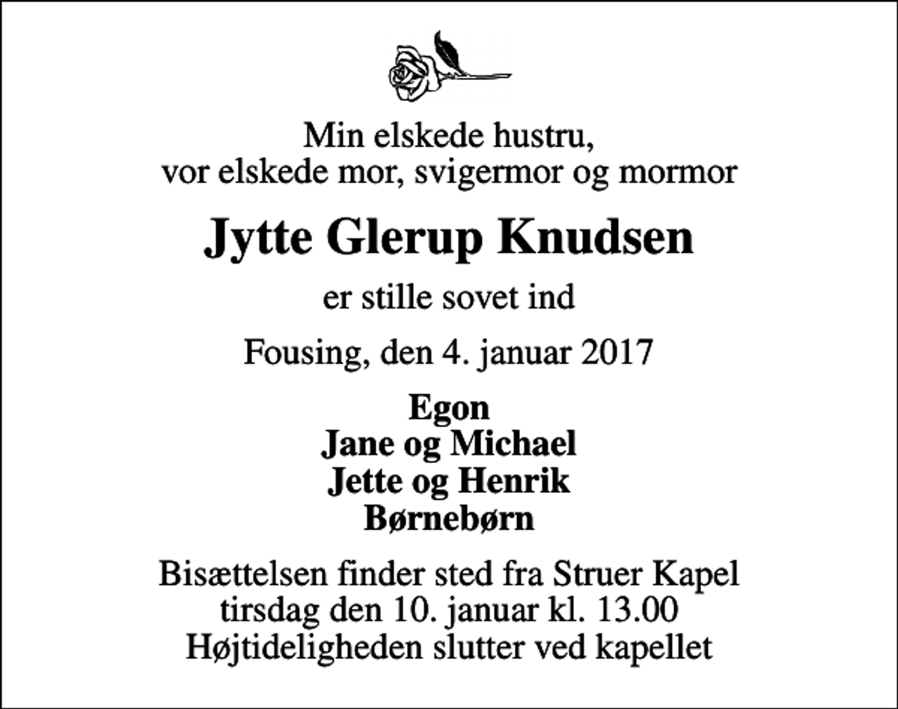 <p>Min elskede hustru, vor elskede mor, svigermor og mormor<br />Jytte Glerup Knudsen<br />er stille sovet ind<br />Fousing, den 4. januar 2017<br />Egon Jane og Michael Jette og Henrik Børnebørn<br />Bisættelsen finder sted fra Struer Kapel tirsdag den 10. januar kl. 13.00 Højtideligheden slutter ved kapellet</p>