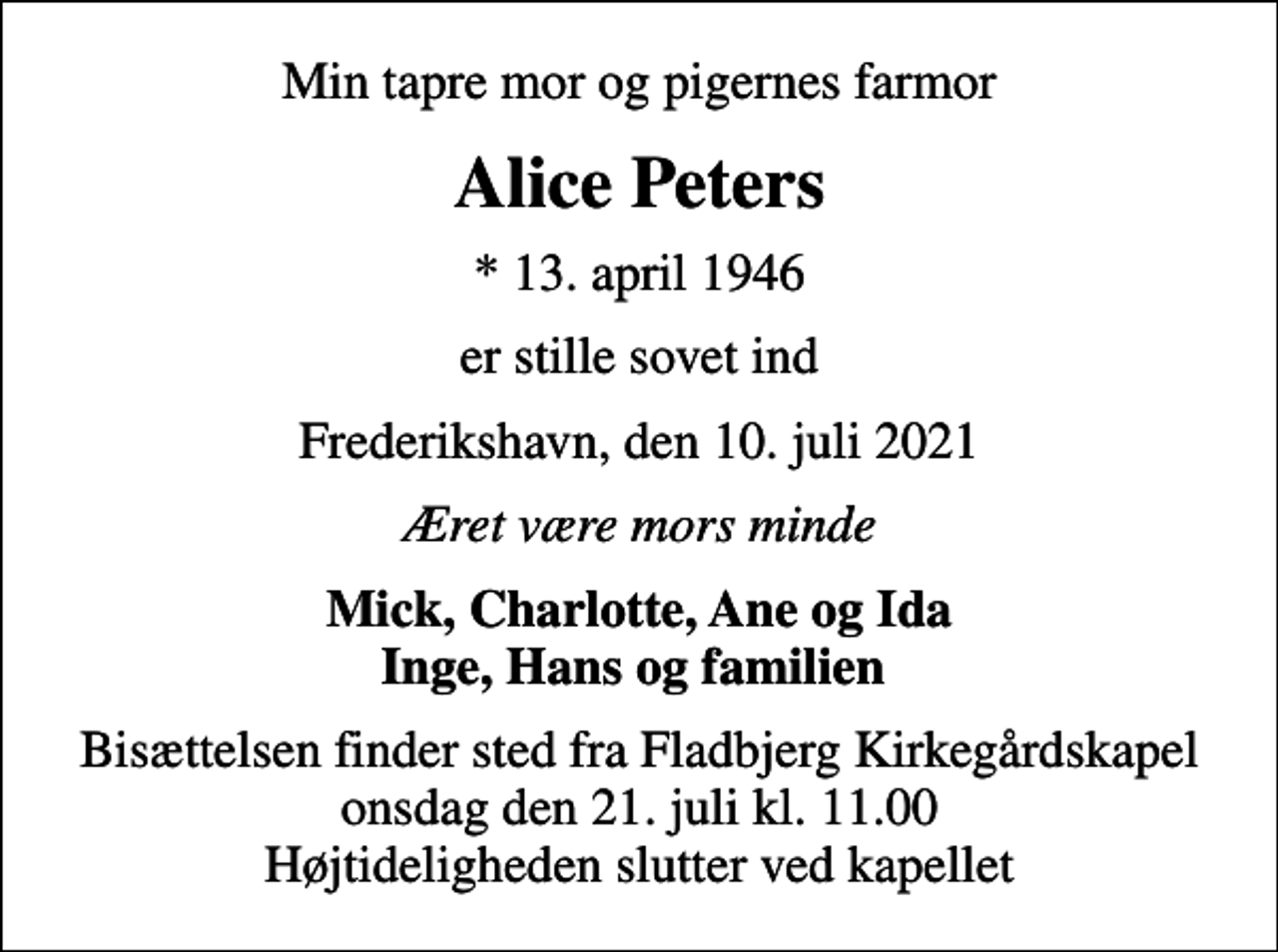 <p>Min tapre mor og pigernes farmor<br />Alice Peters<br />* 13. april 1946<br />er stille sovet ind<br />Frederikshavn, den 10. juli 2021<br />Æret være mors minde<br />Mick, Charlotte, Ane og Ida Inge, Hans og familien<br />Bisættelsen finder sted fra Fladbjerg Kirkegårdskapel onsdag den 21. juli kl. 11.00 Højtideligheden slutter ved kapellet</p>