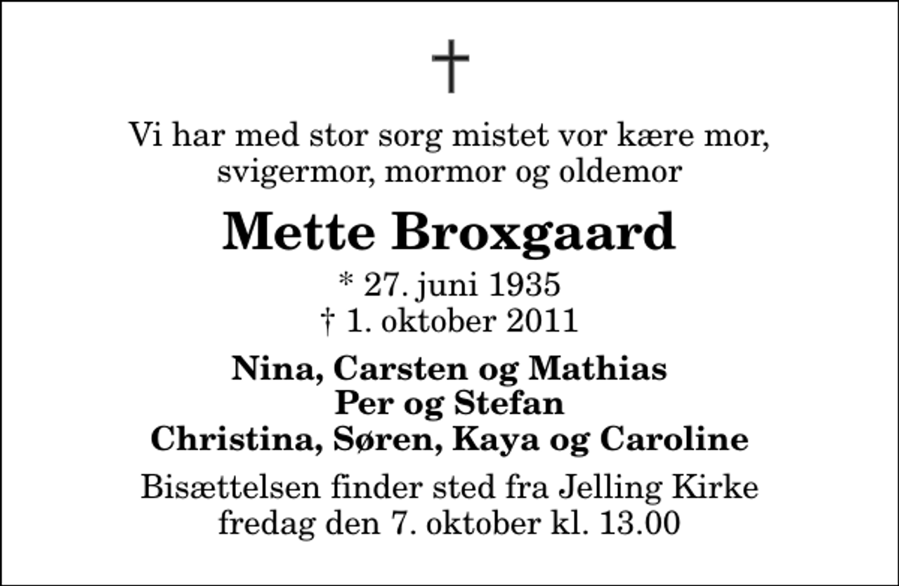 <p>Vi har med stor sorg mistet vor kære mor, svigermor, mormor og oldemor<br />Mette Broxgaard<br />* 27. juni 1935<br />✝ 1. oktober 2011<br />Nina, Carsten og Mathias Per og Stefan Christina, Søren, Kaya og Caroline<br />Bisættelsen finder sted fra Jelling Kirke fredag den 7. oktober kl. 13.00</p>