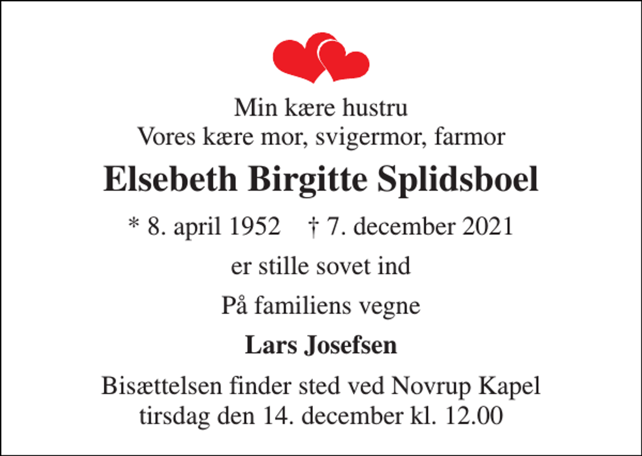 <p>Min kære hustru Vores kære mor, svigermor, farmor<br />Elsebeth Birgitte Splidsboel<br />* 8. april 1952 † 7. december 2021<br />er stille sovet ind<br />På familiens vegne<br />Lars Josefsen<br />Bisættelsen finder sted ved Novrup Kapel tirsdag den 14. december kl. 12.00</p>