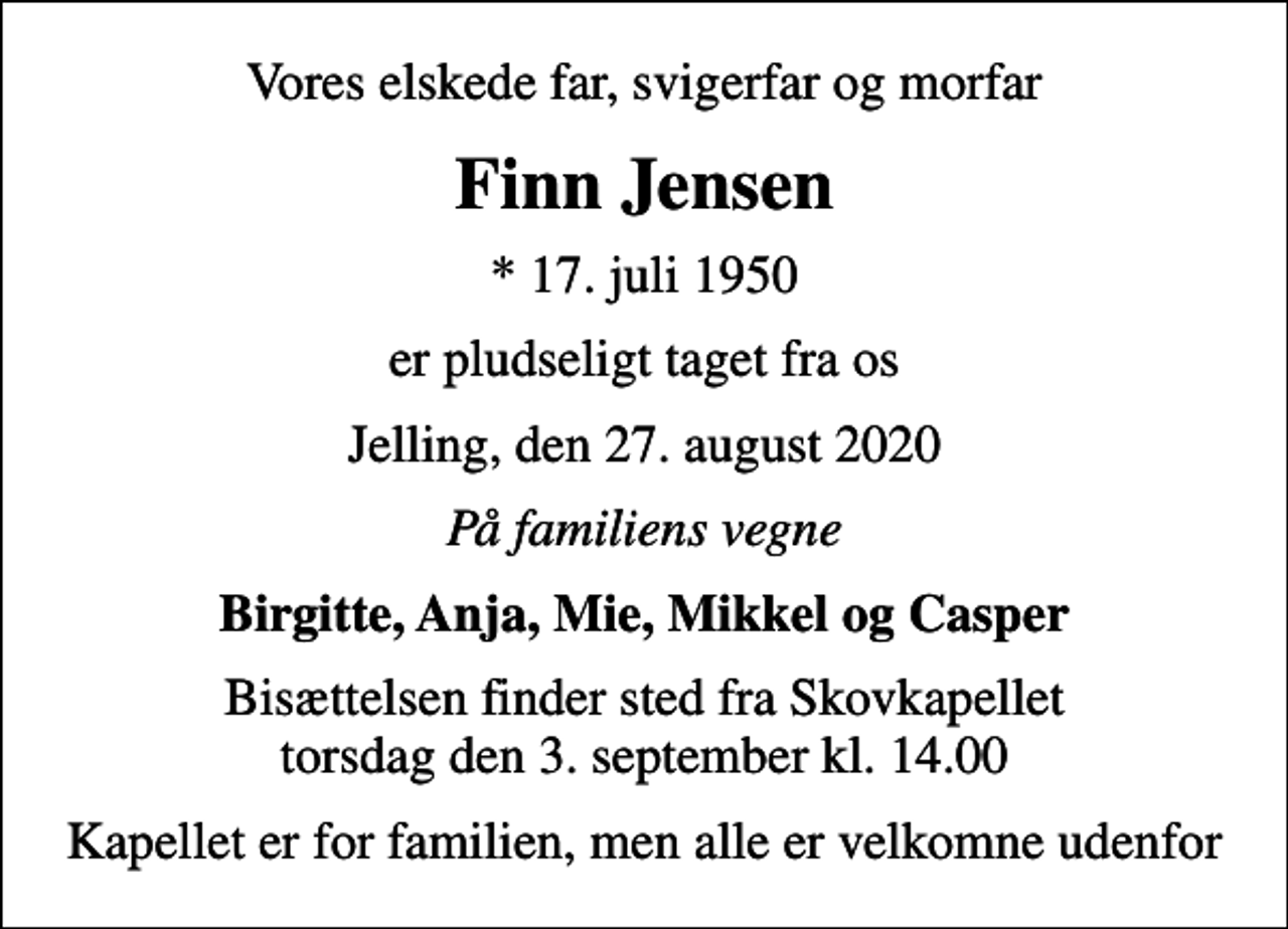 <p>Vores elskede far, svigerfar og morfar<br />Finn Jensen<br />* 17. juli 1950<br />er pludseligt taget fra os<br />Jelling, den 27. august 2020<br />På familiens vegne<br />Birgitte, Anja, Mie, Mikkel og Casper<br />Bisættelsen finder sted fra Skovkapellet torsdag den 3. september kl. 14.00<br />Kapellet er for familien, men alle er velkomne udenfor</p>