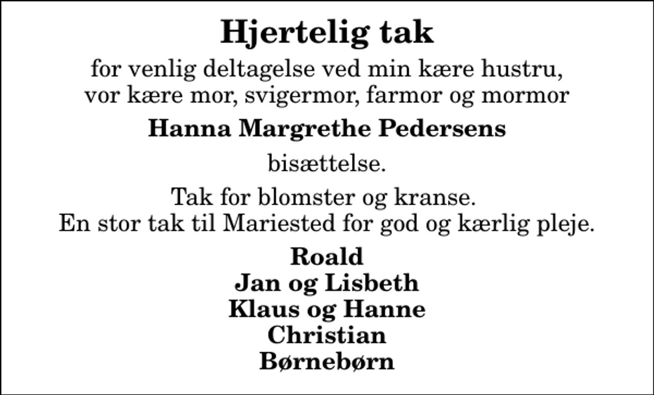 <p>Hjertelig tak<br />for venlig deltagelse ved min kære hustru, vor kære mor, svigermor, farmor og mormor<br />Hanna Margrethe Pedersens<br />bisættelse.<br />Tak for blomster og kranse. En stor tak til Mariested for god og kærlig pleje.<br />Roald Jan og Lisbeth Klaus og Hanne Christian Børnebørn</p>