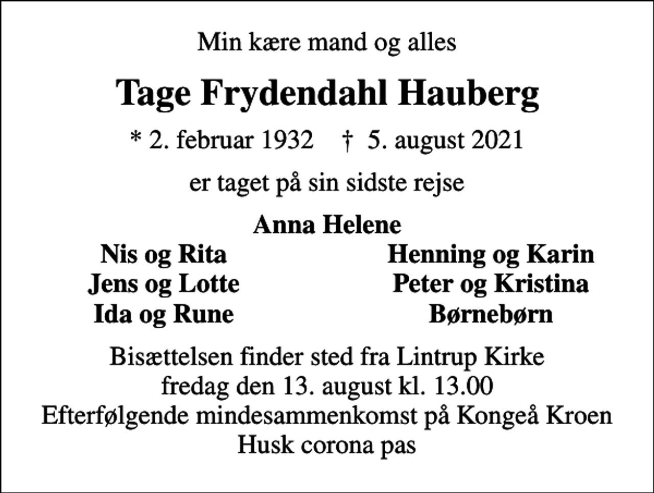 <p>Min kære mand og alles<br />Tage Frydendahl Hauberg<br />* 2. februar 1932 ✝ 5. august 2021<br />er taget på sin sidste rejse<br />Anna Helene<br />Nis og Rita<br />Henning og Karin<br />Jens og Lotte<br />Peter og Kristina<br />Ida og Rune<br />Børnebørn<br />Bisættelsen finder sted fra Lintrup Kirke fredag den 13. august kl. 13.00 Efterfølgende mindesammenkomst på Kongeå Kroen Husk corona pas</p>