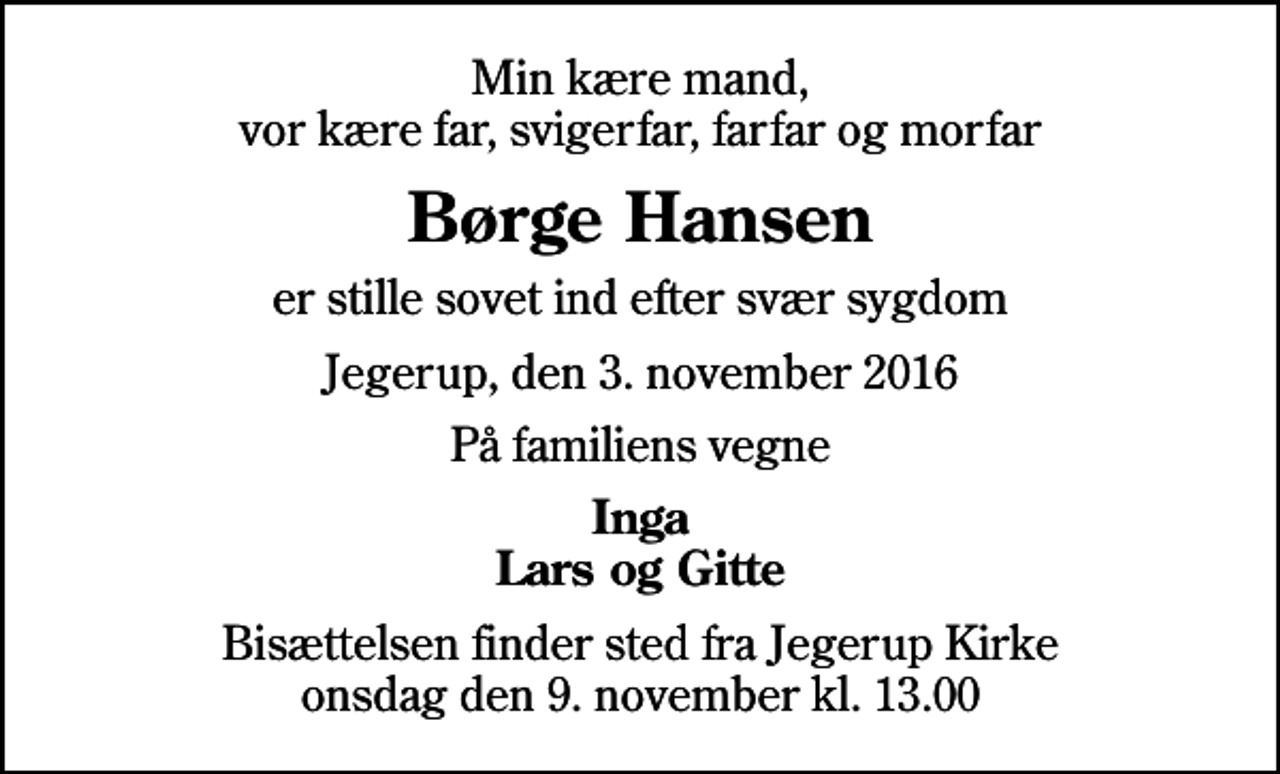 <p>Min kære mand, vor kære far, svigerfar, farfar og morfar<br />Børge Hansen<br />er stille sovet ind efter svær sygdom<br />Jegerup, den 3. november 2016<br />På familiens vegne<br />Inga Lars og Gitte<br />Bisættelsen finder sted fra Jegerup Kirke onsdag den 9. november kl. 13.00</p>