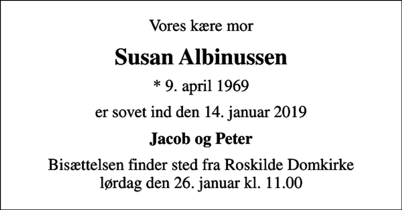 <p>Vores kære mor<br />Susan Albinussen<br />* 9. april 1969<br />er sovet ind den 14. januar 2019<br />Jacob og Peter<br />Bisættelsen finder sted fra Roskilde Domkirke lørdag den 26. januar kl. 11.00</p>