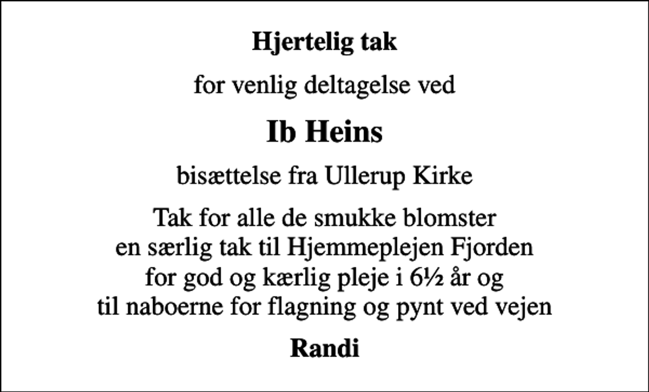 <p>Hjertelig tak<br />for venlig deltagelse ved<br />Ib Heins<br />bisættelse fra Ullerup Kirke<br />Tak for alle de smukke blomster en særlig tak til Hjemmeplejen Fjorden for god og kærlig pleje i 6½ år og til naboerne for flagning og pynt ved vejen<br />Randi</p>
