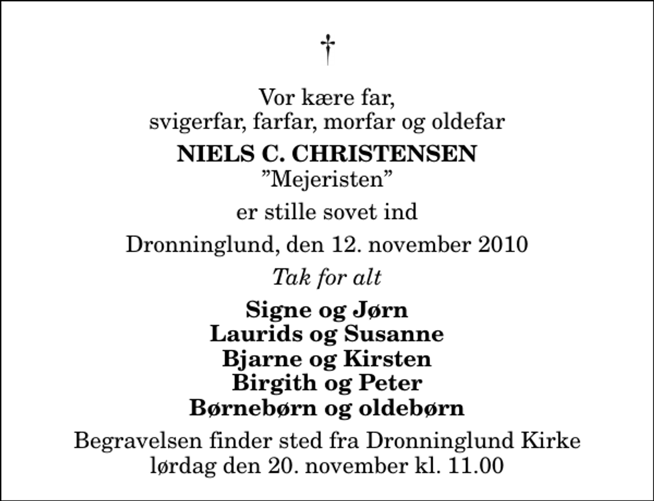 <p>Vor kære far, svigerfar, farfar, morfar og oldefar<br />Niels C. Christensen<br />Mejeristen<br />er stille sovet ind<br />Dronninglund, den 12. november 2010<br />Tak for alt<br />Signe og Jørn Laurids og Susanne Bjarne og Kirsten Birgith og Peter Børnebørn og oldebørn<br />Begravelsen finder sted fra Dronninglund Kirke lørdag den 20. november kl. 11.00</p>