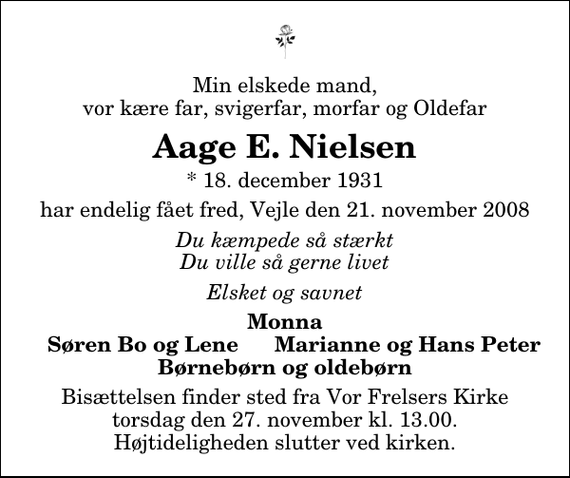 <p>Min elskede mand, vor kære far, svigerfar, morfar og Oldefar<br />Aage E. Nielsen<br />* 18. december 1931<br />har endelig fået fred, Vejle den 21. november 2008<br />Du kæmpede så stærkt Du ville så gerne livet<br />Elsket og savnet<br />Monna Søren Bo og Lene Marianne og Hans Peter Børnebørn og oldebørn<br />Bisættelsen finder sted fra Vor Frelsers Kirke torsdag den 27. november kl. 13.00 Højtideligheden slutter ved kirken.</p>