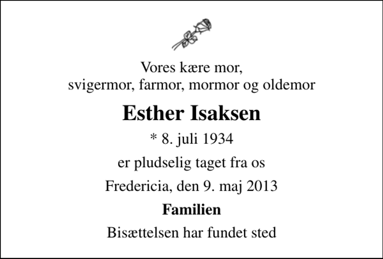<p>Vores kære mor, svigermor, farmor, mormor og oldemor<br />Esther Isaksen<br />* 8. juli 1934<br />er pludselig taget fra os<br />Fredericia, den 9. maj 2013<br />Familien<br />Bisættelsen har fundet sted</p>