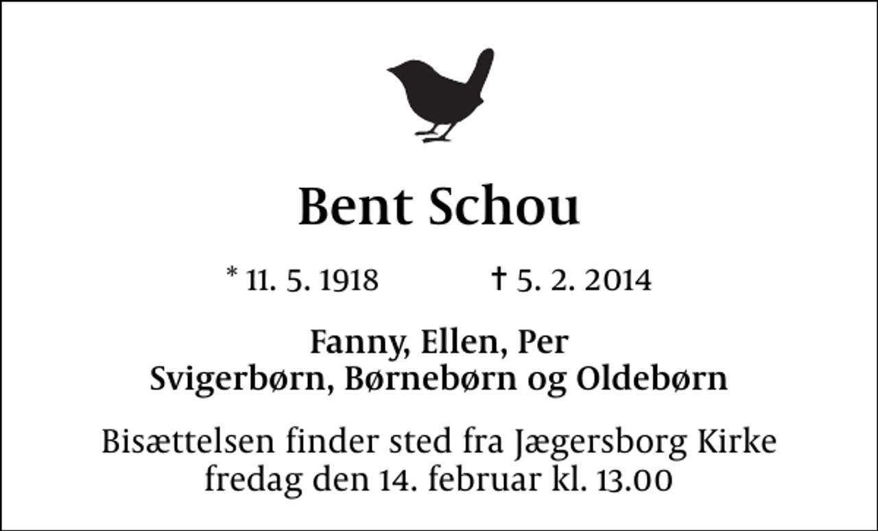 <p>Bent Schou<br />* 11.5.1918 ✝ 5.2.2014<br />Fanny, Ellen, Per Svigerbørn, Børnebørn og Oldebørn<br />Bisættelsen finder sted fra Jægersborg Kirke fredag den 14. februar kl. 13.00</p>