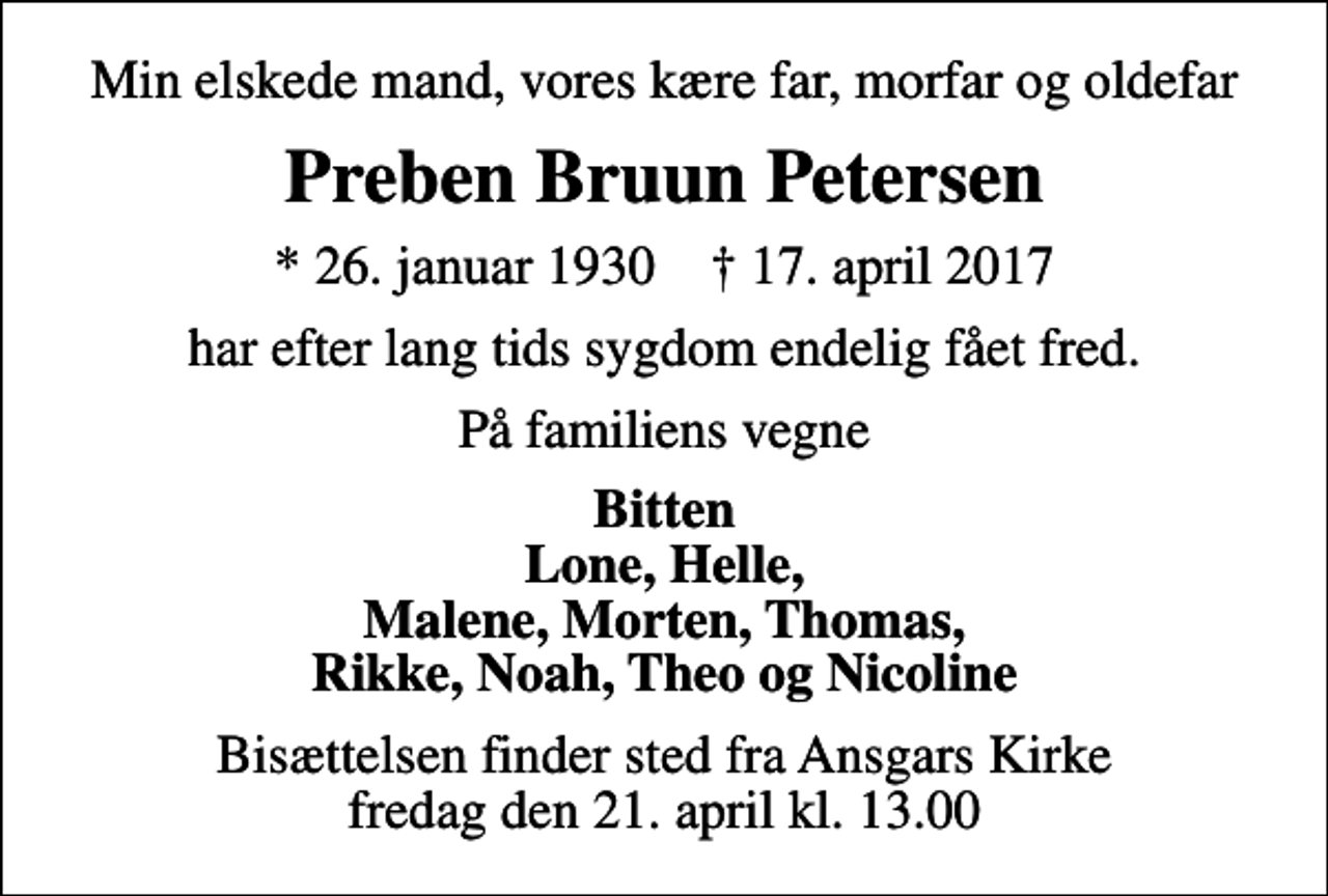 <p>Min elskede mand, vores kære far, morfar og oldefar<br />Preben Bruun Petersen<br />* 26. januar 1930 ✝ 17. april 2017<br />har efter lang tids sygdom endelig fået fred.<br />På familiens vegne<br />Bitten Lone, Helle, Malene, Morten, Thomas, Rikke, Noah, Theo og Nicoline<br />Bisættelsen finder sted fra Ansgars Kirke fredag den 21. april kl. 13.00</p>